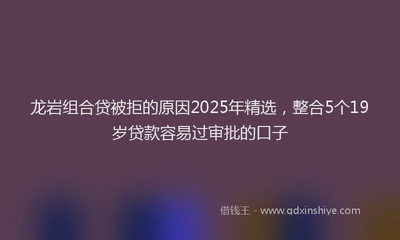 龙岩组合贷被拒的原因2025年精选，整合5个19岁贷款容易过审批的口子