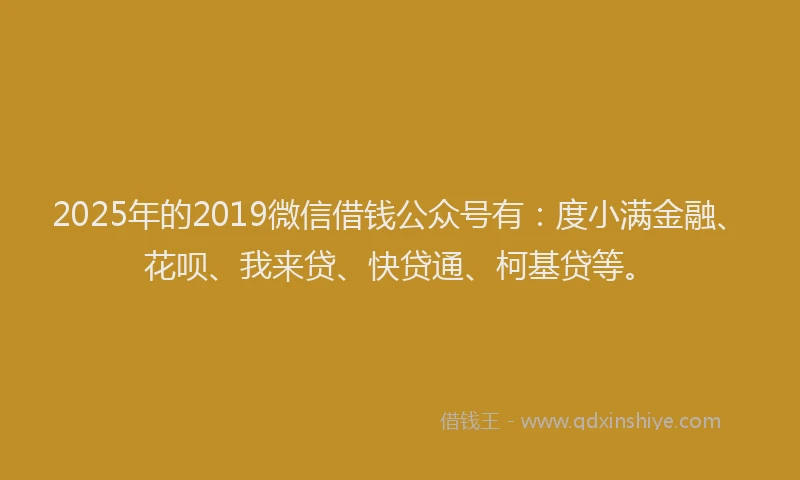 2025年的2019微信借钱公众号有：度小满金融、花呗、我来贷、快贷通、柯基贷等。