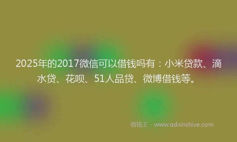 2025年的2017微信可以借钱吗有：小米贷款、滴水贷、花呗、51人品贷、微博借钱等。