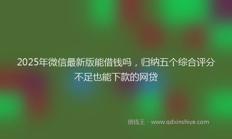 2025年微信最新版能借钱吗，归纳五个综合评分不足也能下款的网贷