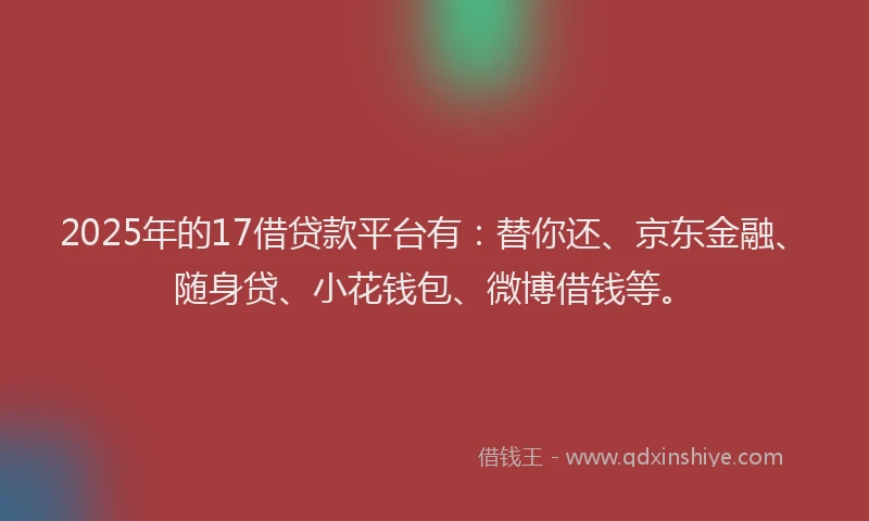 2025年的17借贷款平台有：替你还、京东金融、随身贷、小花钱包、微博借钱等。