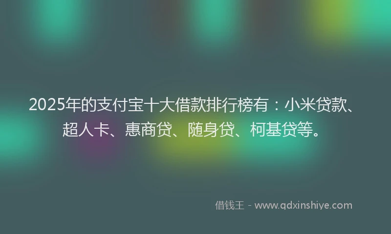 2025年的支付宝十大借款排行榜有：小米贷款、超人卡、惠商贷、随身贷、柯基贷等。