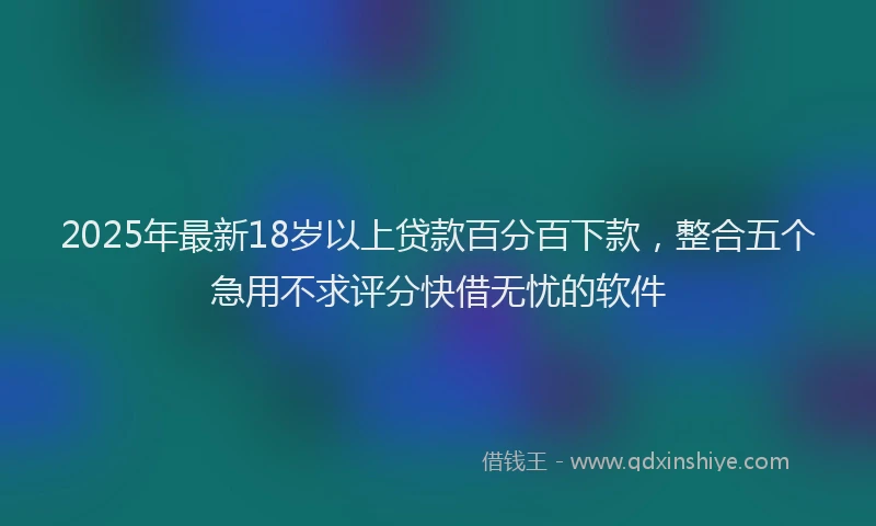 2025年最新18岁以上贷款百分百下款，整合五个急用不求评分快借无忧的软件