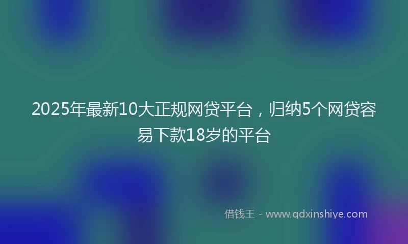 2025年最新10大正规网贷平台，归纳5个网贷容易下款18岁的平台