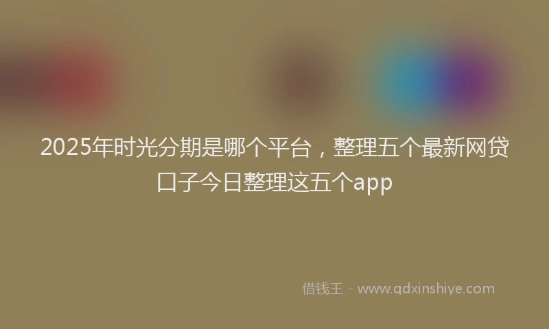 2025年时光分期是哪个平台，整理五个最新网贷口子今日整理这五个app