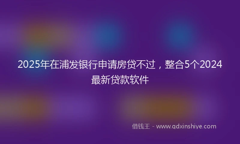 2025年在浦发银行申请房贷不过，整合5个2024最新贷款软件