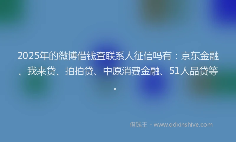 2025年的微博借钱查联系人征信吗有：京东金融、我来贷、拍拍贷、中原消费金融、51人品贷等。