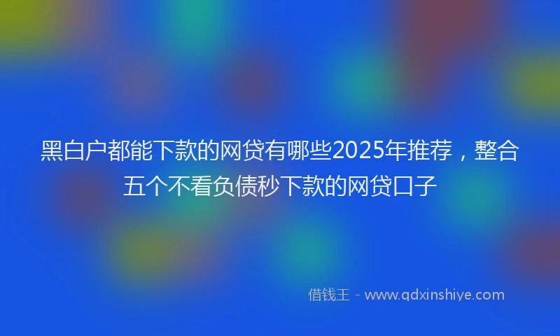 黑白户都能下款的网贷有哪些2025年推荐，整合五个不看负债秒下款的网贷口子