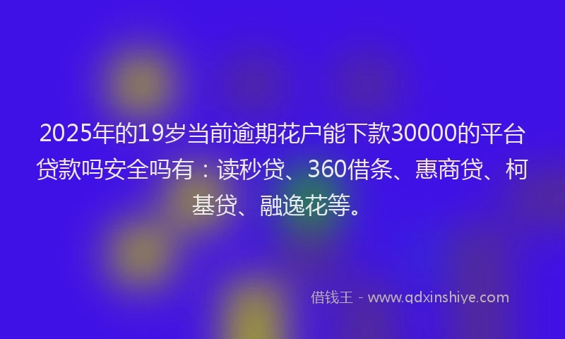 2025年的19岁当前逾期花户能下款30000的平台贷款吗安全吗有：读秒贷、360借条、惠商贷、柯基贷、融逸花等。