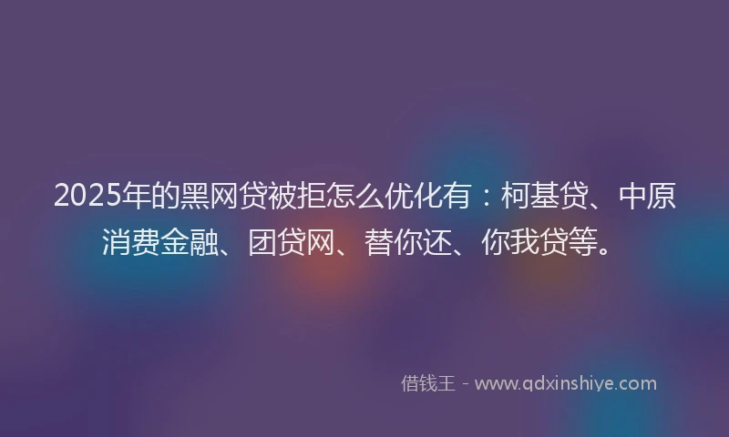 2025年的黑网贷被拒怎么优化有：柯基贷、中原消费金融、团贷网、替你还、你我贷等。