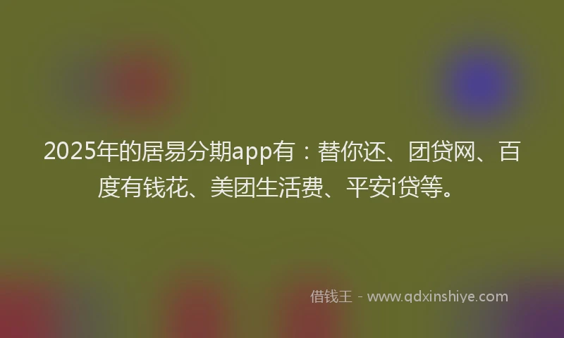 2025年的居易分期app有：替你还、团贷网、百度有钱花、美团生活费、平安i贷等。