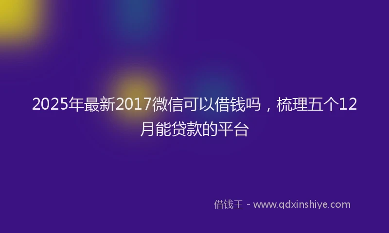 2025年最新2017微信可以借钱吗，梳理五个12月能贷款的平台