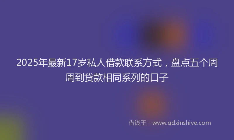 2025年最新17岁私人借款联系方式，盘点五个周周到贷款相同系列的口子