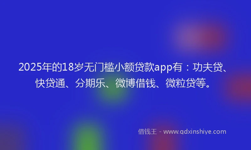 2025年的18岁无门槛小额贷款app有：功夫贷、快贷通、分期乐、微博借钱、微粒贷等。