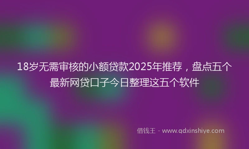 18岁无需审核的小额贷款2025年推荐，盘点五个最新网贷口子今日整理这五个软件