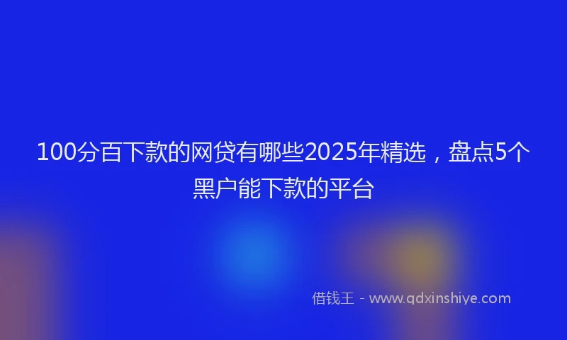100分百下款的网贷有哪些2025年精选，盘点5个黑户能下款的平台