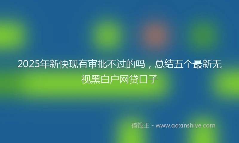 2025年新快现有审批不过的吗，总结五个最新无视黑白户网贷口子