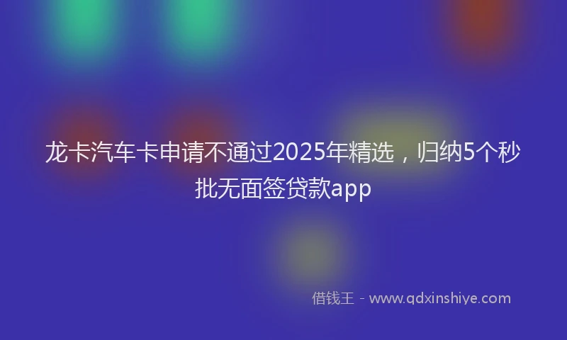 龙卡汽车卡申请不通过2025年精选，归纳5个秒批无面签贷款app