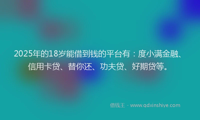 2025年的18岁能借到钱的平台有：度小满金融、信用卡贷、替你还、功夫贷、好期贷等。