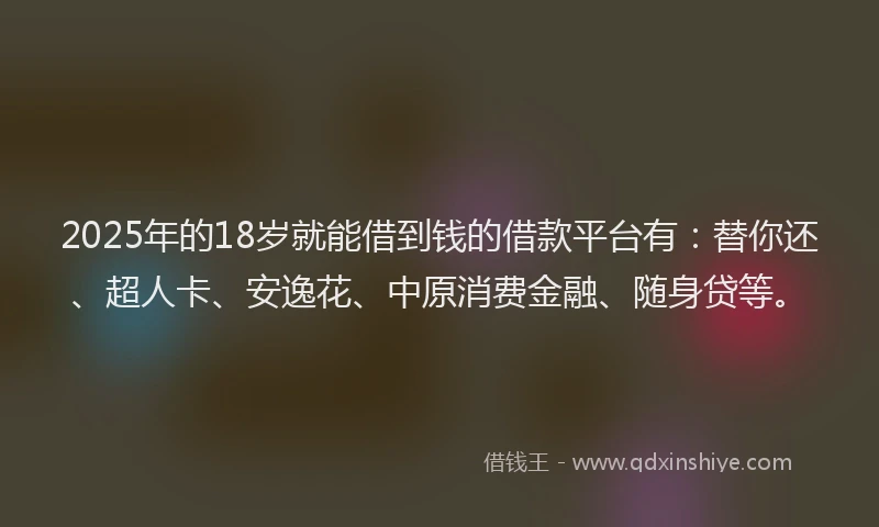 2025年的18岁就能借到钱的借款平台有：替你还、超人卡、安逸花、中原消费金融、随身贷等。