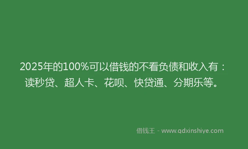 2025年的100%可以借钱的不看负债和收入有：读秒贷、超人卡、花呗、快贷通、分期乐等。