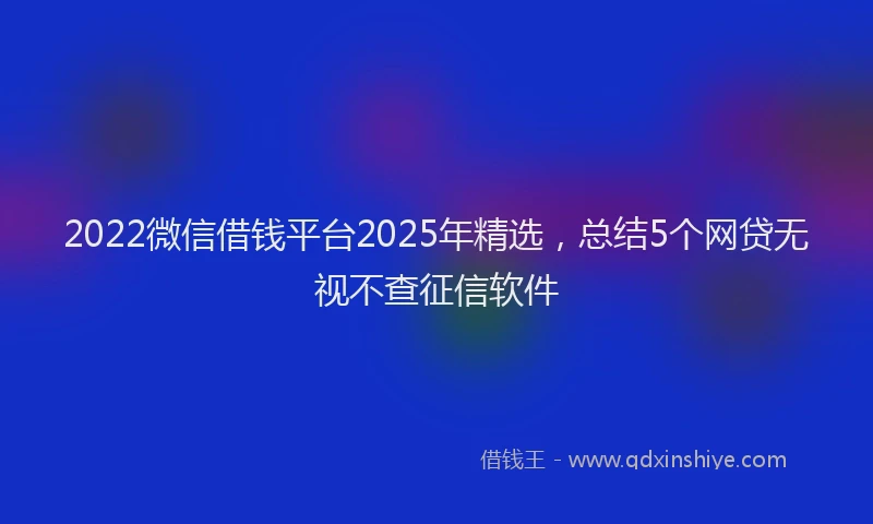 2022微信借钱平台2025年精选，总结5个网贷无视不查征信软件