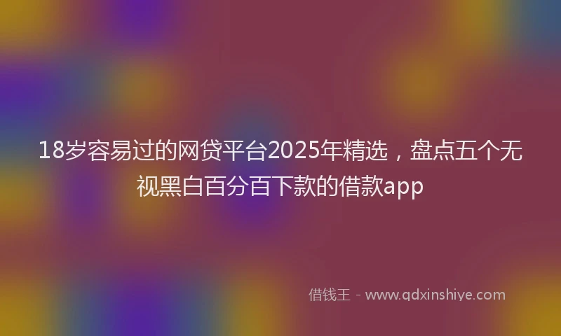 18岁容易过的网贷平台2025年精选，盘点五个无视黑白百分百下款的借款app