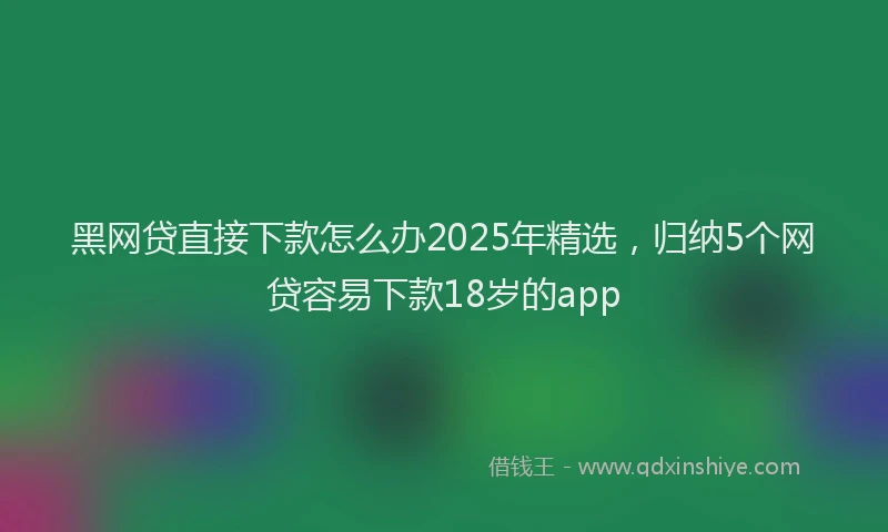 黑网贷直接下款怎么办2025年精选，归纳5个网贷容易下款18岁的app