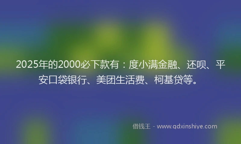 2025年的2000必下款有：度小满金融、还呗、平安口袋银行、美团生活费、柯基贷等。