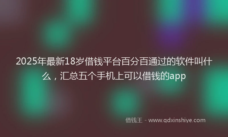 2025年最新18岁借钱平台百分百通过的软件叫什么，汇总五个手机上可以借钱的app