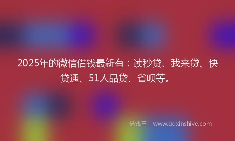 2025年的微信借钱最新有：读秒贷、我来贷、快贷通、51人品贷、省呗等。