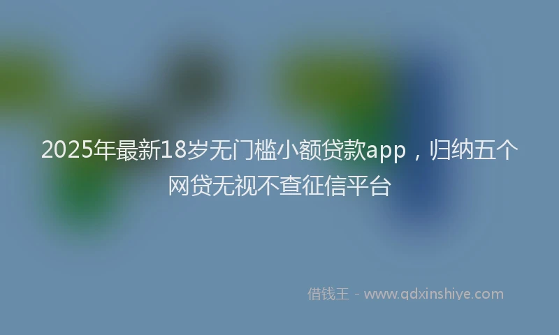 2025年最新18岁无门槛小额贷款app，归纳五个网贷无视不查征信平台