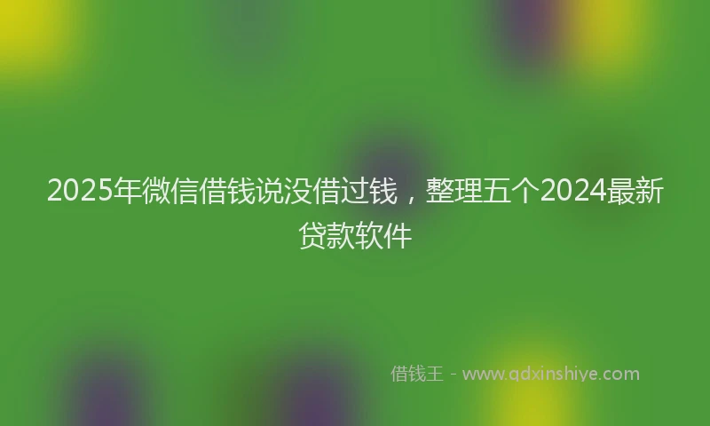 2025年微信借钱说没借过钱，整理五个2024最新贷款软件
