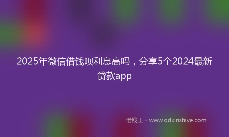 2025年微信借钱呗利息高吗，分享5个2024最新贷款app