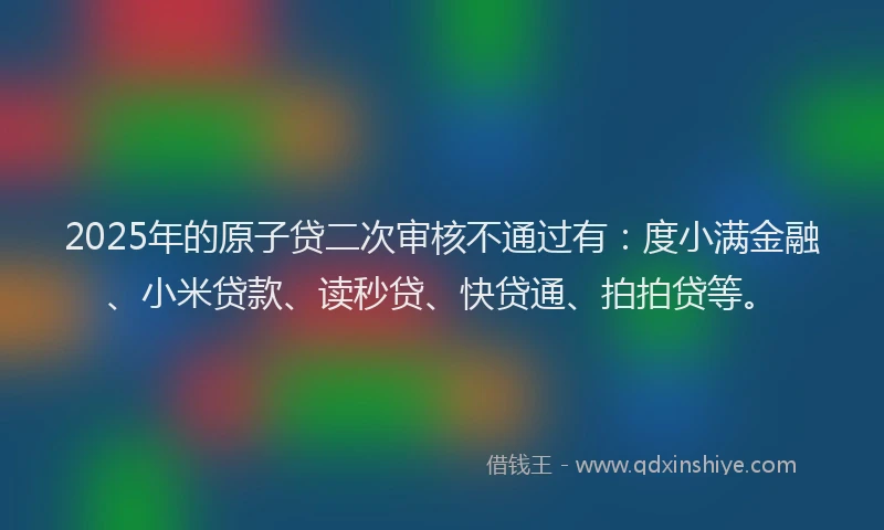 2025年的原子贷二次审核不通过有：度小满金融、小米贷款、读秒贷、快贷通、拍拍贷等。