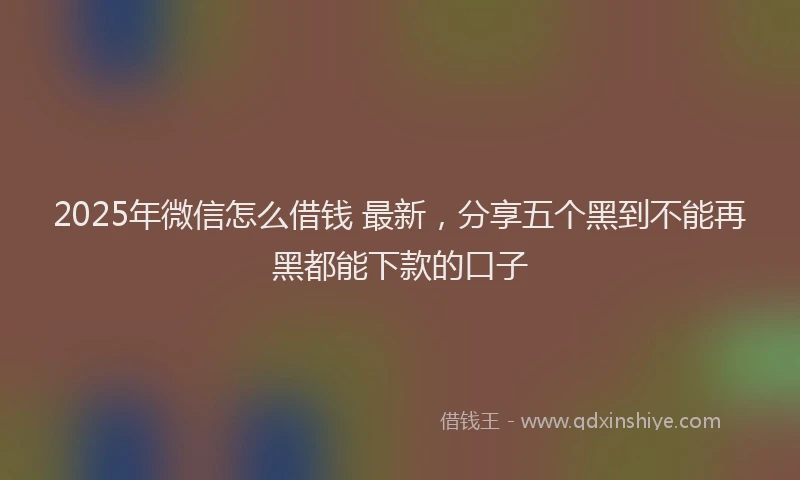 2025年微信怎么借钱 最新，分享五个黑到不能再黑都能下款的口子
