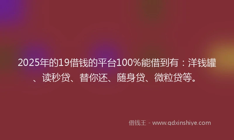 2025年的19借钱的平台100%能借到有：洋钱罐、读秒贷、替你还、随身贷、微粒贷等。
