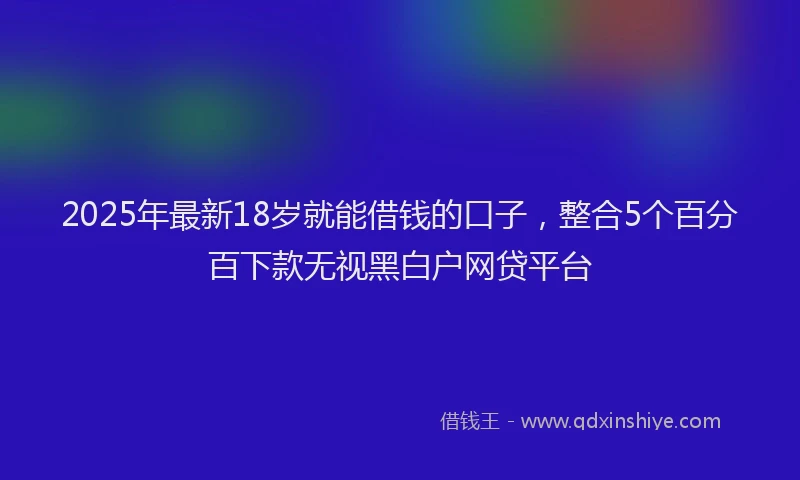 2025年最新18岁就能借钱的口子，整合5个百分百下款无视黑白户网贷平台