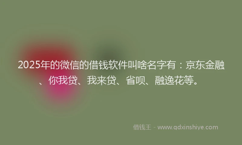 2025年的微信的借钱软件叫啥名字有：京东金融、你我贷、我来贷、省呗、融逸花等。