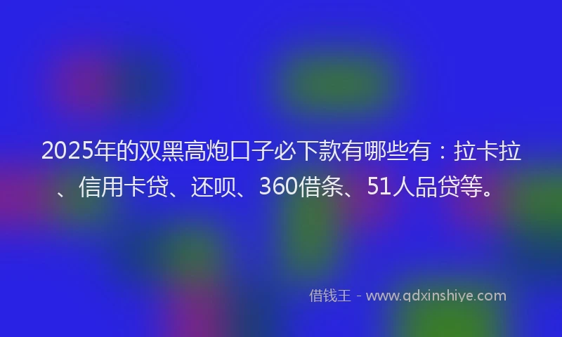 2025年的双黑高炮口子必下款有哪些有：拉卡拉、信用卡贷、还呗、360借条、51人品贷等。