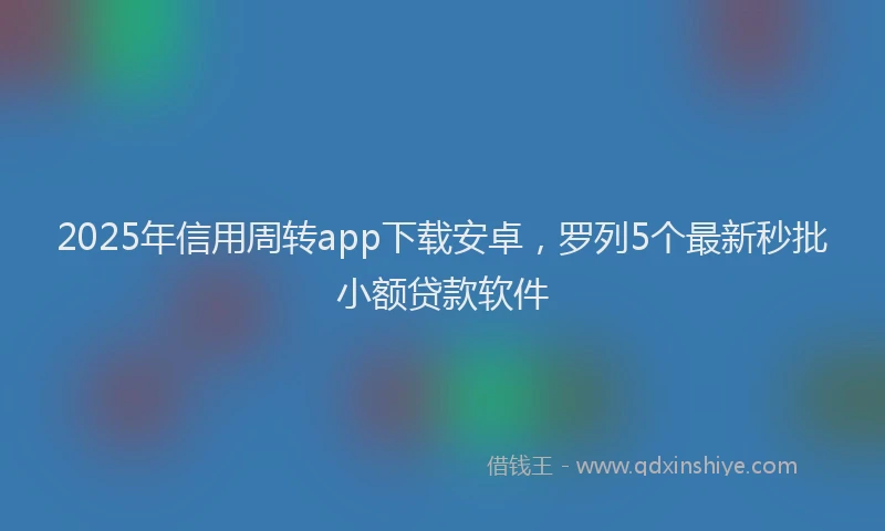 2025年信用周转app下载安卓，罗列5个最新秒批小额贷款软件
