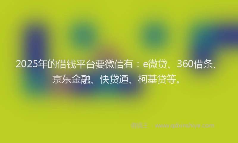 2025年的借钱平台要微信有：e微贷、360借条、京东金融、快贷通、柯基贷等。