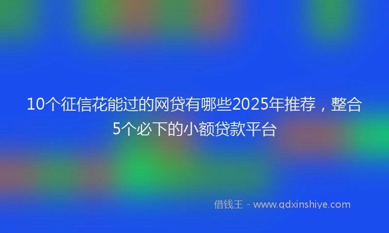 10个征信花能过的网贷有哪些2025年推荐，整合5个必下的小额贷款平台