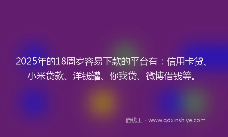 2025年的18周岁容易下款的平台有：信用卡贷、小米贷款、洋钱罐、你我贷、微博借钱等。