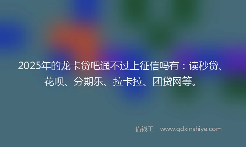 2025年的龙卡贷吧通不过上征信吗有：读秒贷、花呗、分期乐、拉卡拉、团贷网等。