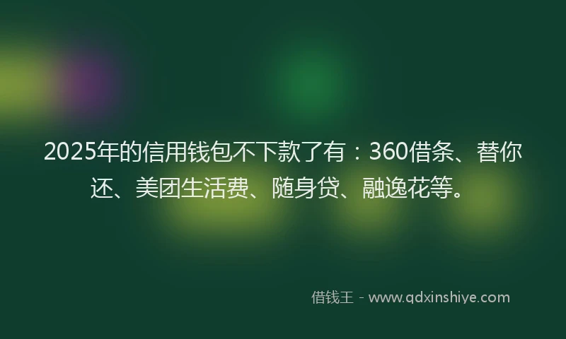 2025年的信用钱包不下款了有：360借条、替你还、美团生活费、随身贷、融逸花等。