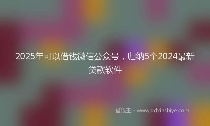 2025年可以借钱微信公众号，归纳5个2024最新贷款软件