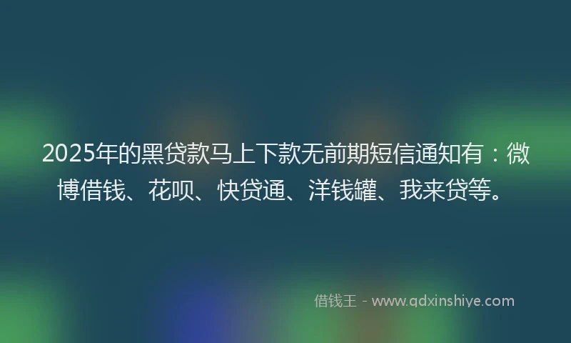 2025年的黑贷款马上下款无前期短信通知有：微博借钱、花呗、快贷通、洋钱罐、我来贷等。