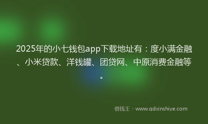 2025年的小七钱包app下载地址有：度小满金融、小米贷款、洋钱罐、团贷网、中原消费金融等。