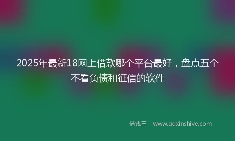 2025年最新18网上借款哪个平台最好，盘点五个不看负债和征信的软件